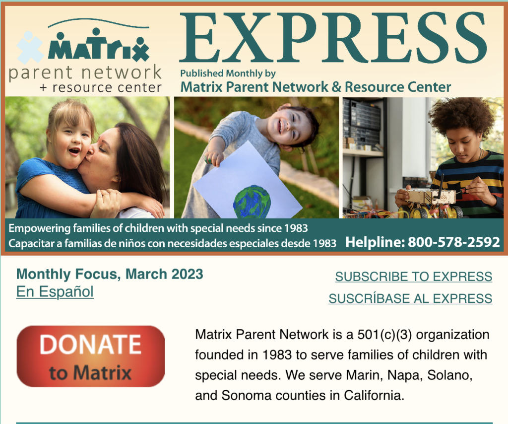 March 2023 Express newsletter.Matrix Parent Network and Resource Center. Empowering families of children with special needs since 1983, Capacitar a las familias de niños con necesidades especiales desde 1983. Helpline 800-578-2592