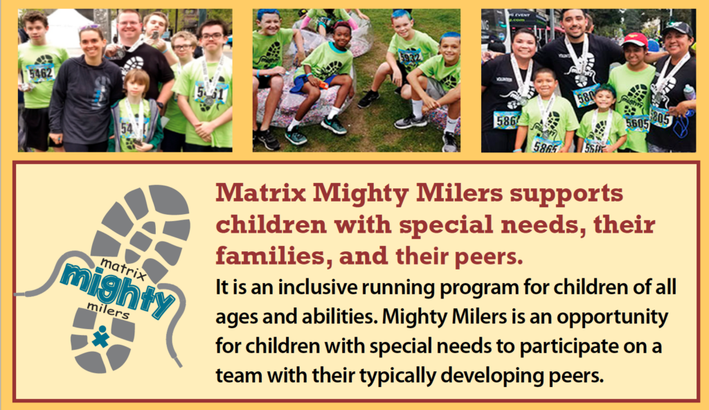 Matrix Mighty Milers supports children with special needs, their families, and their peers. It is an inclusive running program for children of all ages and abilities. Mighty Milers is an opportunity for children with special needs to participate on a team with their typically developing peers.