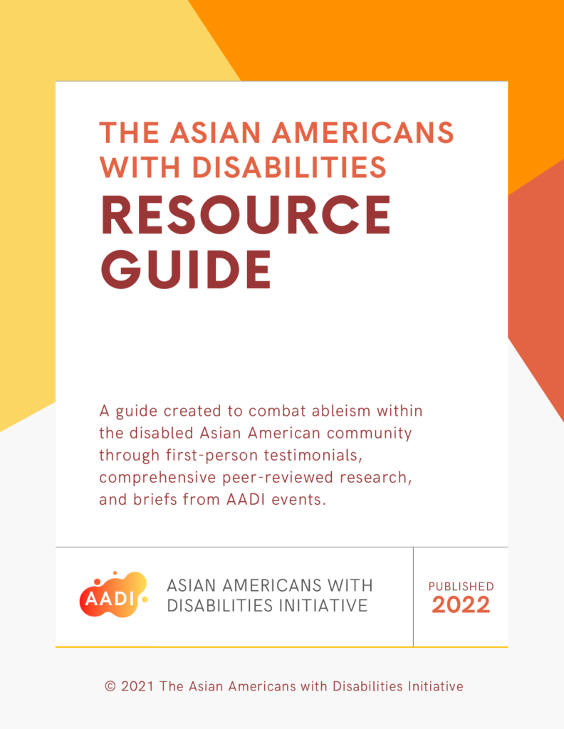 The ASIAN AMERICANS WITH DISABILITIES INITIATIVE (AADI) and RESOURCE GUIDE. A guide created to combat ableism within the disabled Asian American community through first-person testimonials, comprehensive peer-reviewed research, and briefs from AADI events. Published 2022.