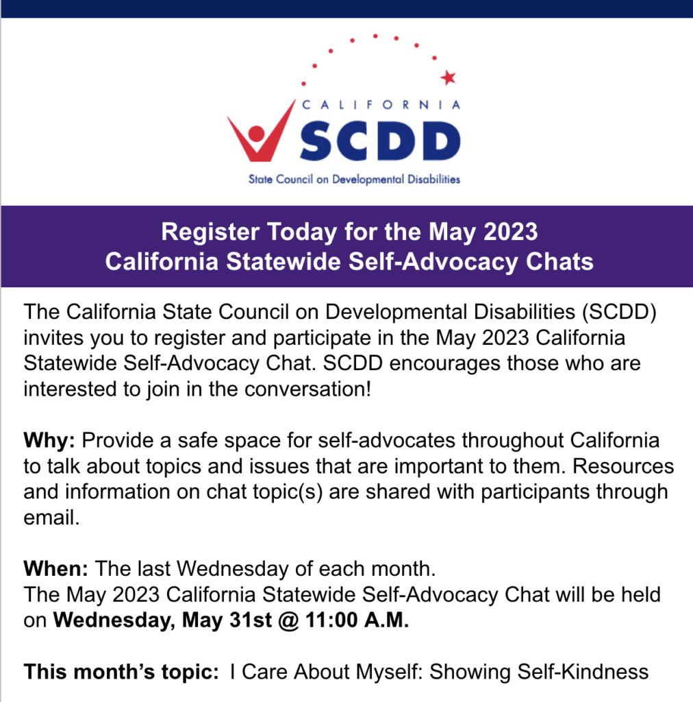 Register Today for the May 2023 California Statewide Self-Advocacy Chats The California State Council on Developmental Disabilities (SCDD) invites you to register and participate in the May 2023 California Statewide Self-Advocacy Chat. SCDD encourages those who are interested to join in the conversation! Why: Provide a safe space for self-advocates throughout California to talk about topics and issues that are important to them. Resources and information on chat topic(s) are shared with participants through email. When: The last Wednesday of each month. The May 2023 California Statewide Self-Advocacy Chat will be held on Wednesday, May 31st @ 11:00 A.M. This month’s topic: I Care About Myself: Showing Self-Kindness