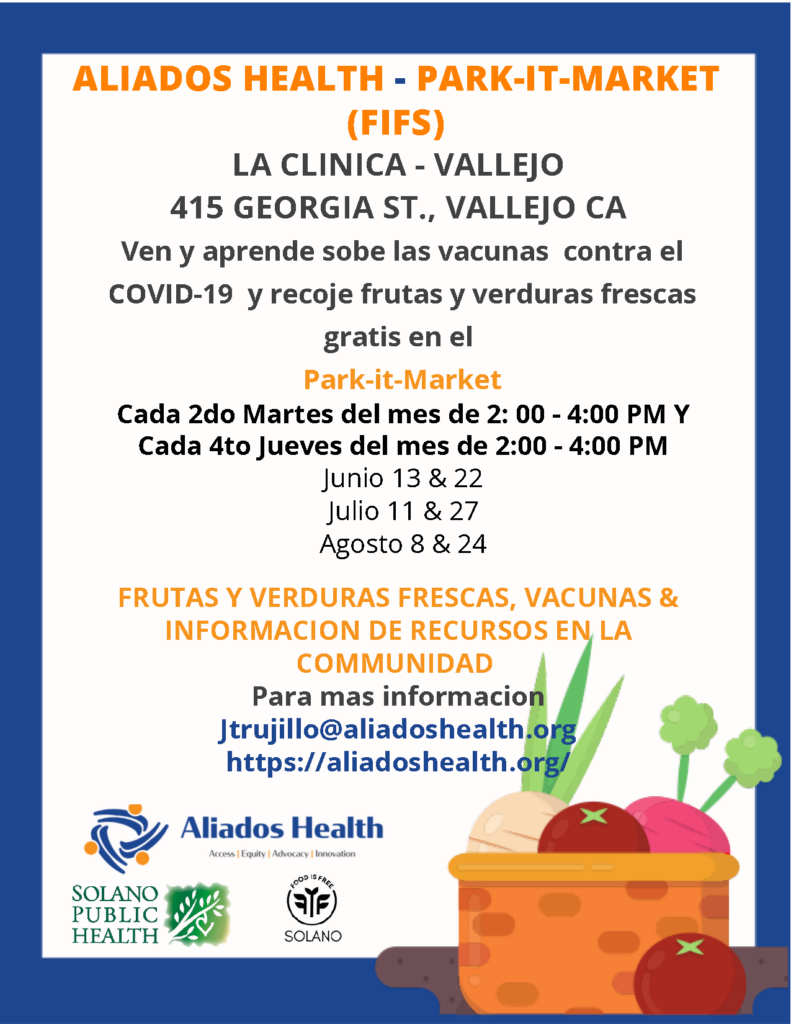 ALIADOS HEALTH - PARK-IT-MARKET (FIFS) LA CLINICA - VALLEIO 415 GEORGIA ST., VALLEJO CA Ven y aprende sobe las vacunas contra el COVID-19 y recoje frutas y verduras frescas gratis en el Park-it-Market Cada 2do Martes del mes de 2: 00 - 4:00 PM Y Cada 4to Jueves del mes de 2:00 - 4:00 PM Junio 13 & 22 Julio 11 & 27 Agosto 8 & 24