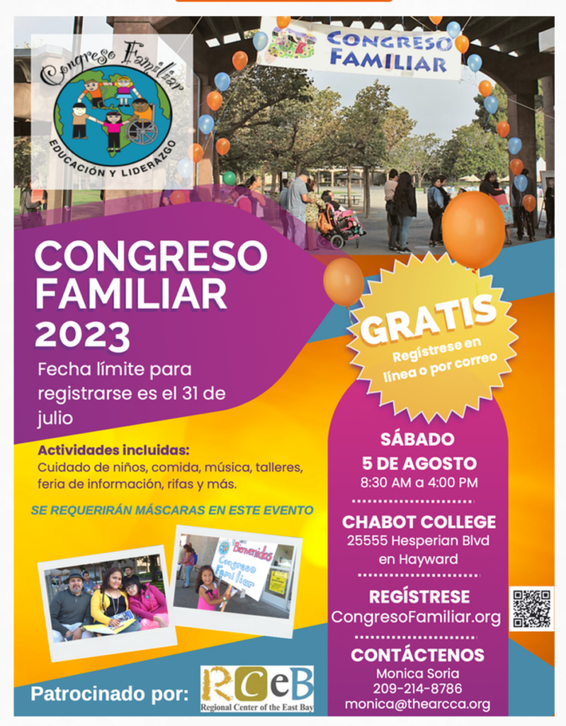 monica@thearcca.orgCONGRESO FAMILIAR 2023 Fecha límite para registrarse es el 31 de julio Actividades incluidas: Cuidado de niños, comida, música, talleres, feria de información, rifas y más. SE REQUERIRÁN MÁSCARAS EN ESTE EVENTO Biervenidos Congreze ami lice GRATIS Registreseen línea o por correo Patrocinado por: RCeB Regional Center of the East Bay SÁBADO 5 DE AGOSTO 8:30 AM a 4:00 PM CHABOT COLLEGE 25555 Hesperian Blvd en Hayward REGÍSTRESE CongresoFamiliar.org CONTÁCTENOS Monica Soria