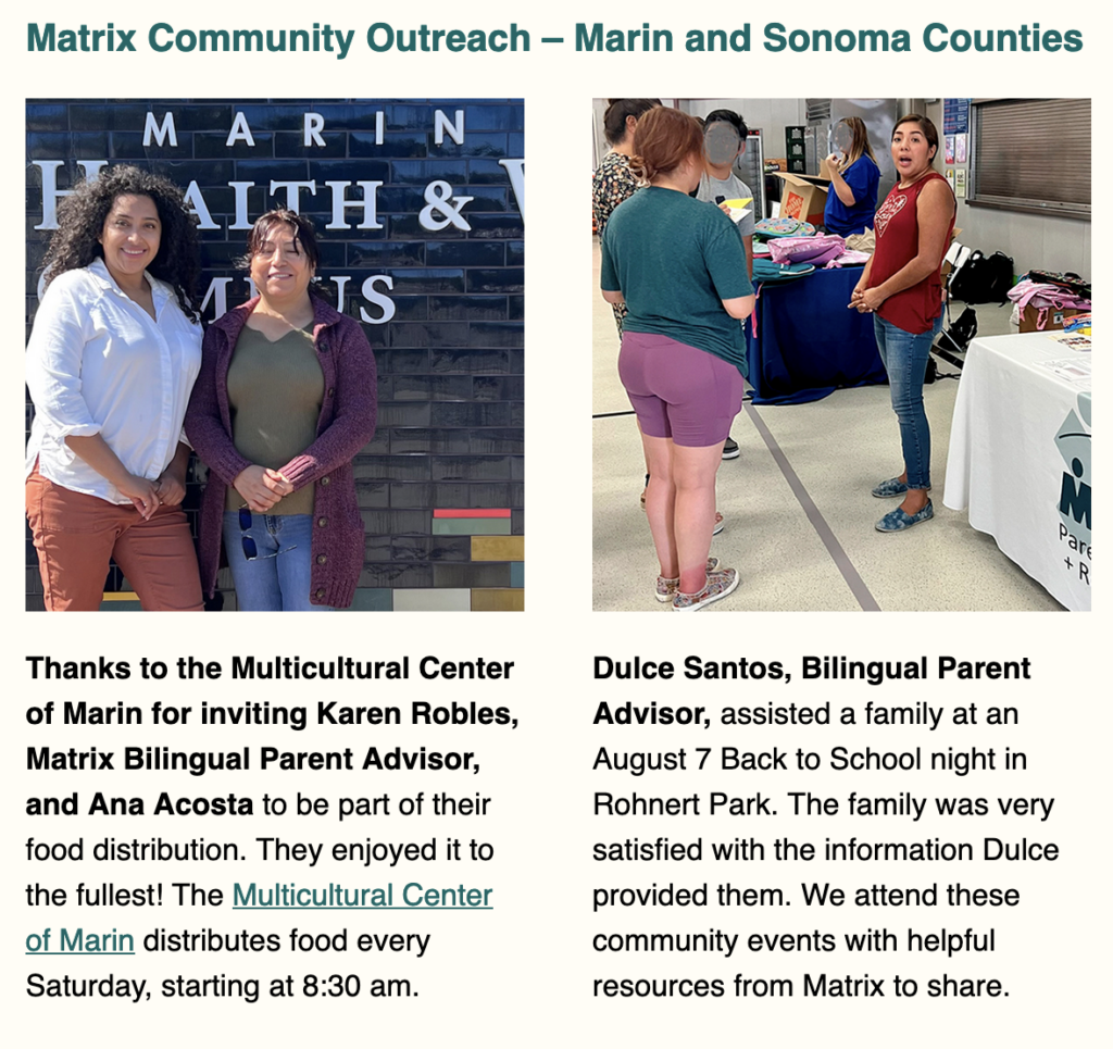 Matrix at  Back to School with North Bay Regional Center
Ana Acosta, Dulce Santos, and Karen Robles attended a Fairfield Back to School event July 31, 2023. This warm and welcoming trio has been reaching out to all of the four counties we serve during this busy Back to School season.


Matrix Community Outreach – Marin and Sonoma Counties
Thanks to the Multicultural Center of Marin for inviting Karen Robles, Matrix Bilingual Parent Advisor, and Ana Acosta to be part of their food distribution. They enjoyed it to the fullest! The Multicultural Center of Marin distributes food every Saturday, starting at 8:30 am.

Dulce Santos, Bilingual Parent Advisor, assisted a family at an August 7 Back to School night in Rohnert Park. The family was very satisfied with the information Dulce provided them. We attend these community events with helpful resources from Matrix to share.