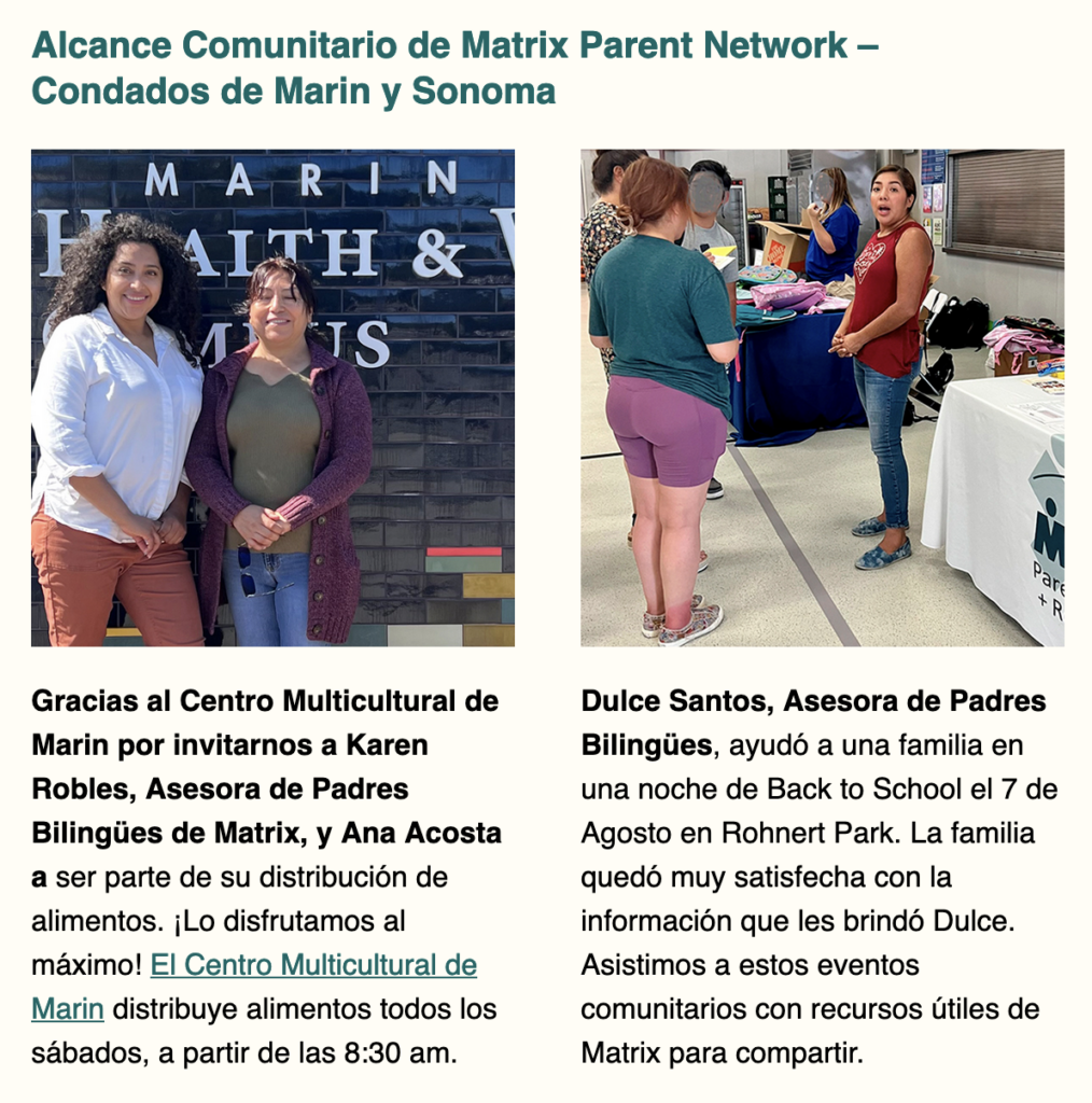 Gracias al Centro Multicultural de Marin por invitarnos a Karen Robles, Asesora de Padres Bilingües de Matrix, y Ana Acosta a ser parte de su distribución de alimentos. ¡Lo disfrutamos al máximo! El Centro Multicultural de Marin distribuye alimentos todos los sábados, a partir de las 8:30 am.

Dulce Santos, Asesora de Padres Bilingües, ayudó a una familia en una noche de Back to School el 7 de Agosto en Rohnert Park. La familia quedó muy satisfecha con la información que les brindó Dulce. Asistimos a estos eventos comunitarios con recursos útiles de Matrix para compartir.