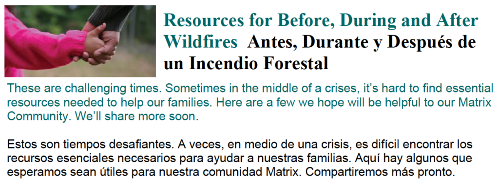 Resources for Before, During and After Wildfires Antes, Durante y Después de un Incendio Forestal These are challenging times. Sometimes in the middle of a crises, it’s hard to find essential resources needed to help our families. Here are a few we hope will be helpful to our Matrix Community. We’ll share more soon. Estos son tiempos desafiantes. A veces, en medio de una crisis, es difícil encontrar los recursos esenciales necesarios para ayudar a nuestras familias. Aquí hay algunos que esperamos sean útiles para nuestra comunidad Matrix. Compartiremos más pronto.