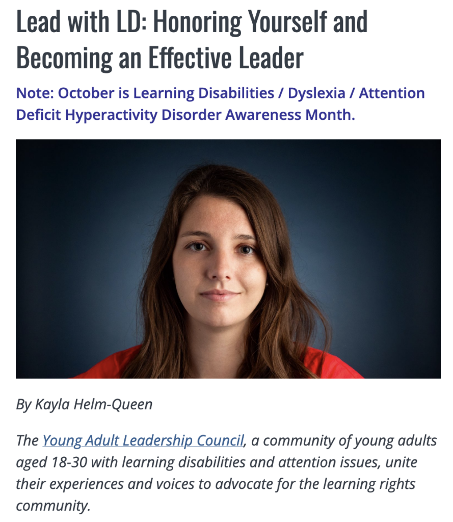 Lead with LD: Honoring Yourself and Becoming an Effective Leader Article by Kayla Helm-Queen: The Young Adult Leadership Council, a community of young adults aged 18-30 with learning disabilities and attention issues, unite their experiences and voices to advocate for the learning rights community.