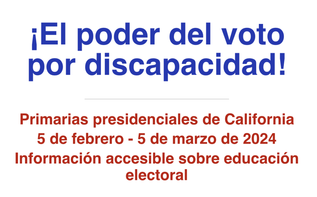 ¡El poder del voto por discapacidad!
Primarias presidenciales de California 5 de febrero - 5 de marzo de 2024 Información accesible sobre educación electoral 